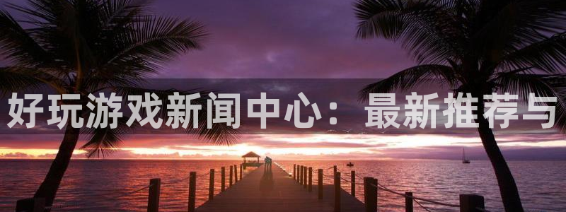 蓝冠娱乐注册测速：好玩游戏新闻中心：最新推荐与